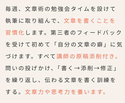 毎週、文章術の勉強会タイムを設けて
執筆に取り組んで、文章を書くことを
習慣化します。第三者のフィードバックを受けて初めて「自分の文章の癖」に気づけます。すべて講師の原稿添削付き。問いの投げかけ、「書く→添削→修正」を繰り返し、伝わる文章を書く訓練を
する。文章力や思考力を養います。