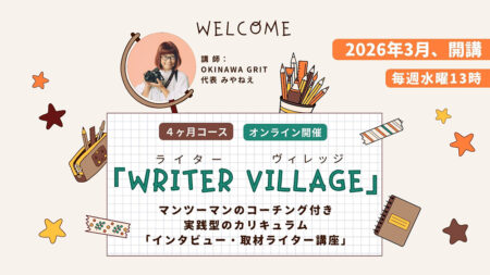 沖縄ライター・編集者チーム✖️編集プロダクション「OKINAWA GRIT」企画・運営。マンツーマンのコーチング付き！インタビュー・取材ライター講座「ライターヴィレッジ」4ヶ月コース（全12回＋交流会）オンライン開催。ライター歴11年目、OKINAWA GRIT 代表 みやねえが講師を担当します。