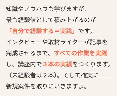 知識やノウハウも学びますが、 最も経験値として積み上がるのが 「自分で経験する＝実践」です。 インタビューや取材ライターが記事を 完成させるまで、すべての作業を実践 し、講座内で3本の実績をつくります。 （未経験者は2本）。そして確実に…… 新規案件を取りにいきますよ。