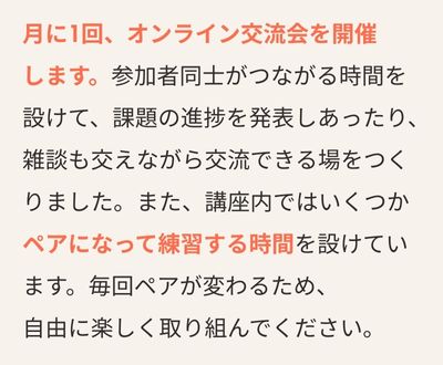 月に1回、オンライン交流会を開催します。参加者同士がつながる時間を設けて、課題の進捗を発表しあったり、雑談も交えながら交流できる場をつくりました。また、講座内ではいくつかペアになって練習する時間を設けています。毎回ペアが変わるため、自由に楽しく取り組んでください。