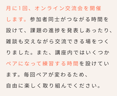 インタビュー・取材ライター講座「ライターヴィレッジ」月に1回、オンライン交流会を開催します。参加者同士がつながる時間を設けて、課題の進捗を発表しあったり、雑談も交えながら交流できる場をつくりました。また、講座内ではいくつかペアになって練習する時間を設けています。毎回ペアが変わるため、自由に楽しく取り組んでください。