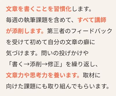文章を書くことを習慣化します。毎週の執筆課題を含めて、すべて講師が添削します。第三者のフィードバックを受けて初めて自分の文章の癖に気づけます。問いの投げかけや「書く→添削→修正」を繰り返し、文章力や思考力を養います。取材に向けた課題にも取り組んでもらいます。