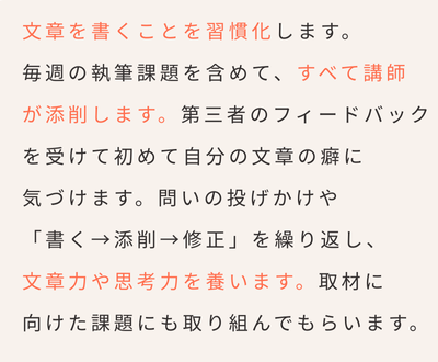 インタビュー・取材ライター講座「ライターヴィレッジ」文章を書くことを習慣化します。毎週の執筆課題を含めて、すべて講師が添削します。第三者のフィードバックを受けて初めて自分の文章の癖に気づけます。問いの投げかけや「書く→添削→修正」を繰り返し、文章力や思考力を養います。取材に向けた課題にも取り組んでもらいます。