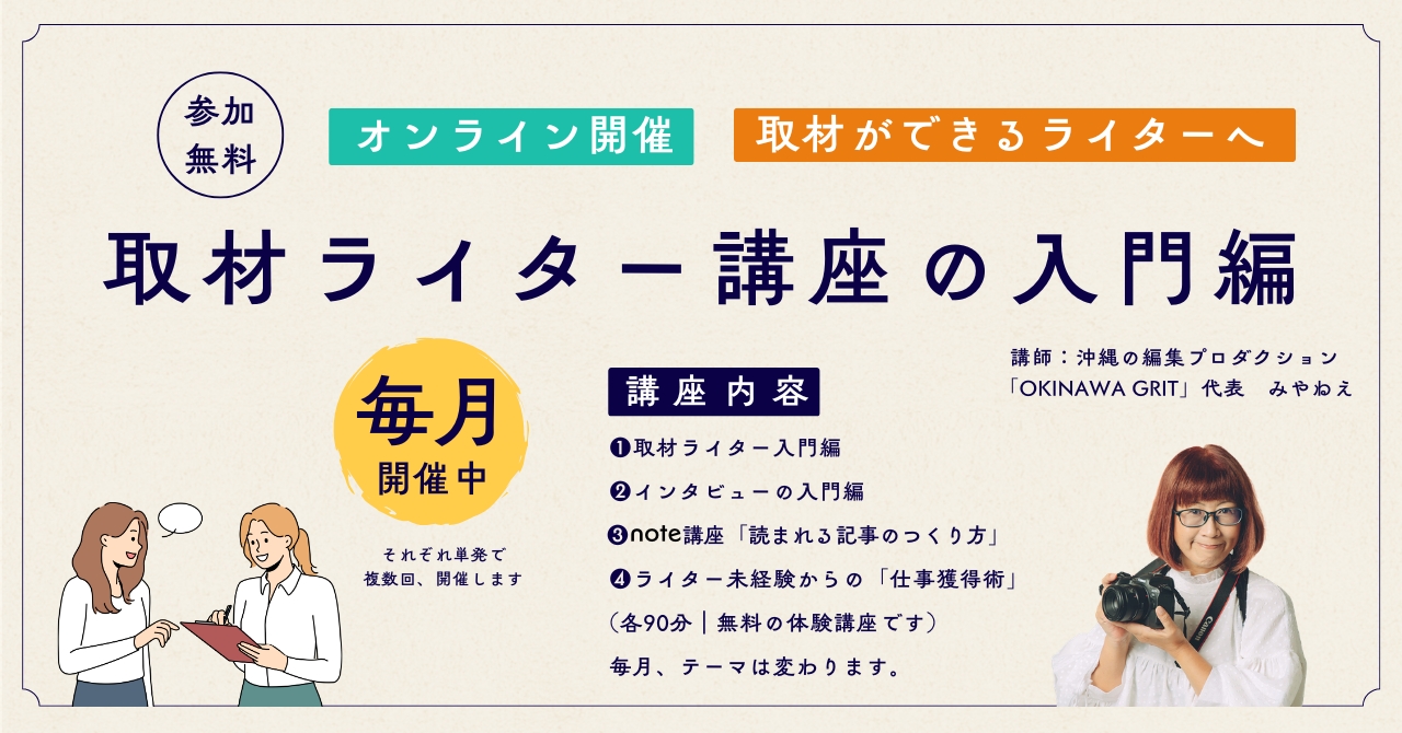 沖縄の編集プロダクション「OKINAWA GRIT」が主催する、取材ライター講座の入門編です（参加無料）。ライター歴12年目のライター・編集者みやねえが講師を務めます。  取材ライター入門編、インタビューの入門編、note講座「読まれる記事のつくり方」、ライター未経験からのしごと獲得術など、毎月テーマは変わります（各90）。